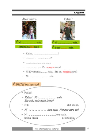 1.Agurrak


     Alexandra                                              Xabier




 Ni ...................... naiz.                 Ni ..................... naiz.
 Errumaniakoa
 Errumaniakoa naiz.                              Bilbo..........
                                                 Bilbo.......... naiz.

      - Kaixo, ....................................?
      - ............ .    ...................?
      - .....................................
      - ...................... Zu nongoa zara?
      - Ni Errumania.......... naiz. Eta zu, nongoa zara?
      - Ni ........................... naiz.


BETE hutsuneak

    - Kaixo!
    - Kaixo! Ni .......................... naiz.
                  ..........................
      Eta zuk, nola duzu izena?
    - Nik _ _ _ _ _ _ _ _ _ _ _ _ _ _ _ _ _ dut izena.
    - Ni . . . . . . . . . . . . .koa naiz. Nongoa zara zu?
    - Ni _ _ _ _ _ _ _ _ _ _ _ _ _koa naiz,
      baina orain _ _ _ _ _ _ _ _ _ _ _ n bizi naiz.



                      Nire lehen koadernoa euskaraz                                  11
 