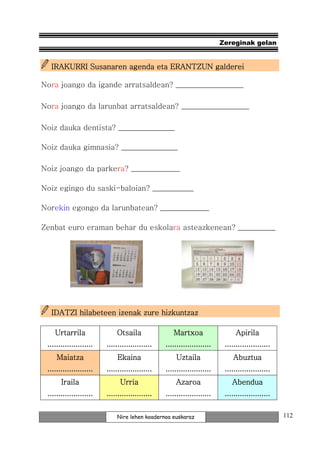 Zereginak gelan


  IRAKURRI Susanaren agenda eta ERANTZUN galderei

Nora joango da igande arratsaldean? __________________

Nora joango da larunbat arratsaldean? __________________

Noiz dauka dentista? _______________

Noiz dauka gimnasia? _______________

Noiz joango da parkera? _____________

Noiz egingo du saski-baloian? ___________

Norekin egongo da larunbatean? _____________

Zenbat euro eraman behar du eskolara asteazkenean? __________




                    izenak
  IDATZI hilabeteen izenak zure hizkuntzaz

    Urtarrila                 Otsaila                Martxoa                   Apirila
 .....................   .....................   .....................    .....................
     Maiatza                  Ekaina                 Uztaila                 Abuztua
 .....................   .....................   .....................    .....................
                                                                          .....................
       Iraila                  Urria                 Azaroa                  Abendua
 .....................   .....................   .....................    .....................


                             Nire lehen koadernoa euskaraz                                        112
 
