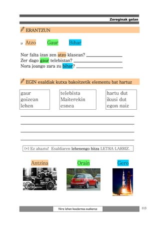 Zereginak gelan


  ERANTZUN

  Atzo       Gaur          Bihar

Nor falta izan zen atzo klasean? _________________
                           _______________________
Zer dago gaur telebistan? _______________________
                     bihar?
Nora joango zara zu bihar? ______________________


  EGIN esaldiak kutxa bakoitzetik elementu bat hartuz

gaur                 telebista                      hartu dut
goizean              Maiterekin                     ikusi dut
lehen                esnea                          egon naiz
_______________________________________________
_______________________________________________
_______________________________________________
_______________________________________________

 (*) Ez ahaztu! Esaldiaren lehenengo hitza LETRA LARRIZ.


     Antzina                      Orain                  Gero




                    Nire lehen koadernoa euskaraz                      113
 
