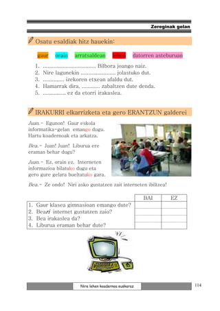 Zereginak gelan


     Osatu esaldiak hitz hauekin:

      gaur      orain    arratsaldean        lehen      datorren asteburuan

     1.   ................................... Bilbora joango naiz.
     2.   Nire lagunekin ....................... jolastuko dut.
     3.   .............. izekoren etxean afaldu dut.
     4.   Hamarrak dira, ............ zabaltzen dute denda.
     5.   ............... ez da etorri irakaslea.


     IRAKURRI elkarrizketa eta gero ERANTZUN galderei
Juan.- Egunon! Gaur eskola
informatika-gelan emango dugu.
Hartu koadernoak eta arkatza.

Bea.- Juan! Juan! Liburua ere
eraman behar dugu?

Juan.- Ez, orain ez. Interneten
informazioa bilatuko dugu eta
gero gure gelara bueltatuko gara.

Bea.- Ze ondo! Niri asko gustatzen zait interneten ibiltzea!

                                                            BAI       EZ
1.   Gaur klasea gimnasioan emango dute?
2.   Beari internet gustatzen zaio?
3.   Bea irakaslea da?
4.   Liburua eraman behar dute?




                            Nire lehen koadernoa euskaraz                        114
 