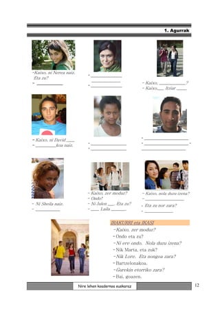 1. Agurrak




-Kaixo, ni Nerea naiz.        - ______________
 Eta zu?                        _____________
- _____________               - ______________           - Kaixo, _____________?
                                                         - Kaixo,___ Itziar _____




                                                         - ____________________
- Kaixo, ni David ____
                              - ________________         - ____________________ -
- __________koa naiz.
                              - ________________         ____________________




                             -   Kaixo, zer moduz?       - Kaixo, nola duzu izena?
                             -   Ondo!                   - ___________________
- Ni Sheila naiz.            -   Ni Julen ___. Eta zu?   - Eta zu nor zara?
- ____________               -   ____ Laila _______.     - ______________

                                           IRAKURRI eta IKASI
                                            - Kaixo, zer moduz?
                                            - Ondo eta zu?
                                            - Ni ere ondo. Nola duzu izena?
                                            - Nik Marta, eta zuk?
                                            - Nik Lore. Eta nongoa zara?
                                            - Bartzelonakoa.
                                            - Gurekin etorriko zara?
                                            - Bai, goazen.

                         Nire lehen koadernoa euskaraz                               12
 