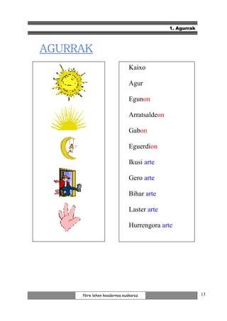 1. Agurrak



AGURRAK
                             Kaixo

                             Agur

                             Egunon

                             Arratsaldeon

                             Gabon

                             Eguerdion

                             Ikusi arte

                             Gero arte

                             Bihar arte

                             Laster arte

                             Hurrengora arte




     Nire lehen koadernoa euskaraz                       13
 