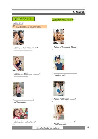 1. Agurrak


 BIRPASATU
 BIRPASATU                                                   JENDEA EZAGUTU
JARDUERA:
JARDUERA:
      GALDETU eta ERANTZUN




- Kaixo, ni Josu naiz. Eta zu?                               - Kaixo, ni Lore naiz. Eta zu?
- ...................................                          ..................................
                                                             - ..................................




- Kaixo, ..... Itziar ...... ..........?                     - ............................................
- ..........................                                 - Ni Oscar naiz.




- ....................................?                      - Kaixo, Pablo naiz. ..........?
- Ni Laura naiz.                                             - ...........................




- Kaixo, Jone naiz. Eta zu?                                  - ......................................?
- ..........................                                 - Ni Oihana naiz.
                                          Nire lehen koadernoa euskaraz                                          15
 