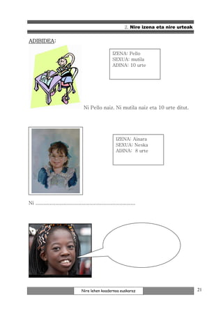 2. Nire izena eta nire urteak


ADIBIDEA:
ADIBIDEA:

                                                         IZENA: Pello
                                                         SEXUA: mutila
                                                         ADINA: 10 urte




                                     Ni Pello naiz. Ni mutila naiz eta 10 urte ditut.




                                                           IZENA: Ainara
                                                           SEXUA: Neska
                                                           ADINA: 8 urte




Ni ......................................................................




                                    Nire lehen koadernoa euskaraz                                21
 
