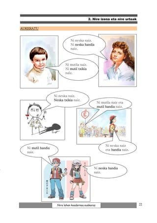2. Nire izena eta nire urteak

AUKERATU


                                 Ni neska naiz.
                                 Ni neska handia
                                 naiz.




                             Ni mutila naiz.
                             Ni mutil txikia
                             naiz.




                     Ni neska naiz.
                     Neska txikia naiz.
                                                       Ni mutila naiz eta
                                                       mutil handia naiz.




                                                             Ni neska naiz
   Ni mutil handia
                                                             eta handia naiz.
   naiz.




                                                   Ni neska handia
                                                   naiz.




                       Nire lehen koadernoa euskaraz                            22
 