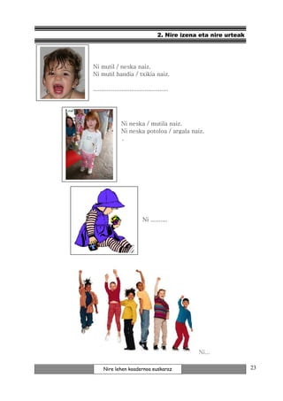2. Nire izena eta nire urteak




Ni mutil / neska naiz.
Ni mutil handia / txikia naiz.

.............................................




                Ni neska / mutila naiz.
                Ni neska potoloa / argala naiz.
                .




                             Ni ..........




                                                   Ni...

      Nire lehen koadernoa euskaraz                                   23
 