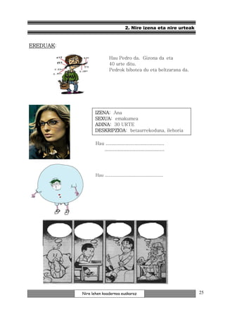 2. Nire izena eta nire urteak


EREDUAK:

                            Hau Pedro da. Gizona da eta
                            40 urte ditu.
                            Pedrok bibotea du eta beltzarana da.




                 IZENA:
                 IZENA Ana
                 SEXUA:
                 SEXUA emakumea
                 ADINA:
                 ADINA 30 URTE
                 DESKRIPZIOA: betaurrekoduna, ilehoria
                 DESKRIPZIOA

                  Hau ............................................
                     .............................................




                  Hau ................................................




           Nire lehen koadernoa euskaraz                                 25
 