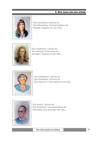 2. Nire izena eta nire urteak




 Hau emakumea / gizona da.
 Hau biboteduna / betaurrekoduna da.
 Hamabi / hogeita sei urte ditu.




Hau emakumea / neska da.
Hau ilehoria / beltzarana da.
berrogei / hogeita bi urte ditu.




  Hau emakumea / gizona da.
  Hau bizarduna / ilezuria da.
  Berrogeita bi / hirurogeita bi urte ditu.




Hau mutila / gizona da.
Hau bizarduna / betaurrekoduna da.
Berrogeita lau/ hirurogei urte ditu.




    Nire lehen koadernoa euskaraz                         26
 