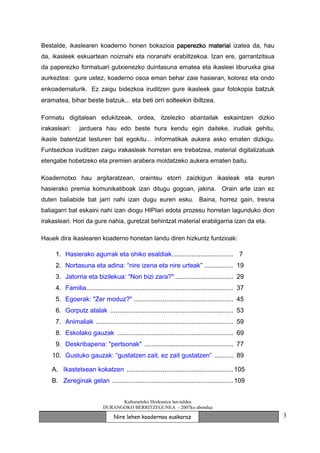 Bestalde, ikaslearen koaderno honen bokazioa paperezko material izatea da, hau
da, ikasleek eskuartean noiznahi eta noranahi erabiltzekoa. Izan ere, garrantzitsua
da paperezko formatuari gutxienezko duintasuna ematea eta ikasleei liburuxka gisa
aurkeztea: gure ustez, koaderno osoa eman behar zaie hasieran, kolorez eta ondo
enkoadernaturik. Ez zaigu bidezkoa iruditzen gure ikasleek gaur fotokopia batzuk
eramatea, bihar beste batzuk... eta beti orri solteekin ibiltzea.

Formatu digitalean edukitzeak, ordea, itzelezko abantailak eskaintzen dizkio
irakasleari:    jarduera hau edo beste hura kendu egin daiteke, irudiak gehitu,
ikasle batentzat testuren bat egokitu... informatikak aukera asko ematen dizkigu.
Funtsezkoa iruditzen zaigu irakasleak horretan ere trebatzea, material digitalizatuak
etengabe hobetzeko eta premien arabera moldatzeko aukera ematen baitu.

Koadernotxo hau argitaratzean, oraintsu etorri zaizkigun ikasleak eta euren
hasierako premia komunikatiboak izan ditugu gogoan, jakina. Orain arte izan ez
duten baliabide bat jarri nahi izan dugu euren esku. Baina, horrez gain, tresna
baliagarri bat eskaini nahi izan diogu HIPIari edota prozesu horretan lagunduko dion
irakasleari. Hori da gure nahia, guretzat behintzat material erabilgarria izan da eta.

Hauek dira ikaslearen koaderno honetan landu diren hizkuntz funtzioak:

     1. Hasierako agurrak eta ohiko esaldiak.................................. 7
     2. Nortasuna eta adina: “nire izena eta nire urteak” ................ 19
     3. Jatorria eta bizilekua: “Non bizi zara?" ................................ 29
     4. Familia................................................................................. 37
     5. Egoerak: "Zer moduz?" ....................................................... 45
     6. Gorputz atalak .................................................................... 53
     7. Animaliak ............................................................................ 59
     8. Eskolako gauzak ................................................................ 69
     9. Deskribapena: "pertsonak" ................................................. 77
    10. Gustuko gauzak: “gustatzen zait, ez zait gustatzen” .......... 89

    A. Ikastetxean kokatzen ........................................................... 105
    B. Zereginak gelan ................................................................... 109


                                  Kulturarteko Hezkuntza lan-taldea
                            DURANGOKO BERRITZEGUNEA - 2007ko abendua

                                  Nire lehen koadernoa euskaraz                                       3
 