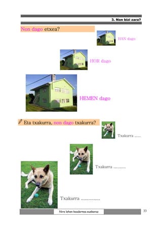 3. Non bizi zara?


Non dago etxea?
                                                        HAN dago




                                      HOR dago




                               HEMEN dago



                        txakurra?
 Eta txakurra, non dago txakurra?

                                                        Txakurra ......




                                          Txakurra ...........




                  Txakurra ...............

                Nire lehen koadernoa euskaraz                             33
 