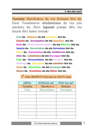 3. Non bizi zara?



Yasmina Marokokoa da eta Ermuan bizi da.
Gaur Yasminaren urtebetetzea da eta jaia
antolatu du. Bere lagunak joango dira eta
hauek dira haien izenak:
  Unai da. Bilbokoa da eta Gasteizen bizi da.
  Claudia da. Durangokoa da eta Azpeitian bizi da.
  Kelly da. Ginea Ekuatorialekoa da eta Eibarren bizi da.
  Jessica da. Donostiakoa da eta Zornotzan bizi da.
  Diana da. Kolonbiakoa da eta Zaldibarren bizi da.
  Aitor da. Lekeitiokoa da eta Durangon bizi da.
  Kepa da. Venezuelakoa da eta Iurretan bizi da.
  Domingo da. Boliviakoa da eta Lekeition bizi da.
  Itziar da. Eibarrekoa da eta Durangon bizi da.
  Itxaso da. Brasilekoa da eta Bilbon bizi da.

         Orain BEGIRATU koloreak eta OSATU taula

        IZENA        NONGOA da?                  NON bizi da?
       Yasmina         Marokokoa
                       Marokokoa                   Ermuan
                                                   Ermuan
         Unai         Donostiakoa                 Durangon




                 Nire lehen koadernoa euskaraz                           34
 