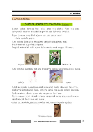 4. Familia

 IRAKURRI testua

              FAMILIA, SUGEA ETA TXAKURRA ipuina
 Bazen behin familia bat: aita, ama eta alaba. Aita eta ama
 oso pozik zeuden alabarekin polita eta ilebeltza zelako.
 Egun batean, ama hirira joan zen eta esan zuen:
   -Aita, zaindu umea.
 Aita solora joan zen; txakurra umearekin geratu zen.
 Etxe ondoan suge bat zegoen.
 Sugeak umea hil nahi zuen, baina txakurrak sugea hil zuen.




      sugea                                           txakurra
 Aita solotik bueltatu zen eta txakurra odolez zikinduta ikusi zuen.




      odola                                              umea
 Aitak pentsatu zuen txakurrak umea hil zuela eta, oso haserre,
 txakurra kolpeka hil zuen. Etxera sartu eta alaba bizirik zegoen.
 Orduan dena ulertu zuen eta negarrez hasi zen.
 Gero, ama etxera etorri zenean, senarrak dena kontatu zion eta
 emakumeak horrela esan zuen:
-Hori da, hori da gauzak korrika eta pentsatu gabe egitea!




                          Gizona negarrez

                      Nire lehen koadernoa euskaraz                       40
 