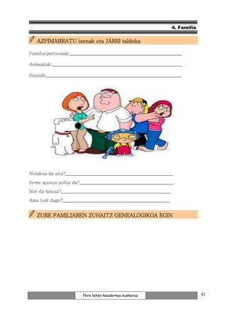 4. Familia


   AZPIMARRATU izenak eta JARRI taldeka

Familia/pertsonak:_________________________________________________

Animaliak:_________________________________________________________

Gauzak:___________________________________________________________




Nolakoa da aita?_______________________________________________
Seme gaztea polita da?_________________________________________
Nor da baxua?________________________________________________
Ama lodi dago?_______________________________________________


                   ZUHAITZ              EGIN
   ZURE FAMILIAREN ZUHAITZ GENEALOGIKOA EGIN




                       Nire lehen koadernoa euskaraz                         41
 