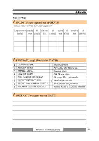 4. Familia


ARIKETAK:
    GALDETU zure lagunei eta MARKATU
“zenbat neba-arreba dute zure lagunek?”

 Lagunaren anaia bi ahizpa  bi   neba bi arreba bi
   izena    bat anaia bat ahizpa bat neba bat arreba




                              IDATZI)
    PAREKATU ongi! (Zenbakiak IDATZI)
1    IZEN-
     IZEN-DEITURAK                       Bilbon bizi naiz.
2    AITAREN IZENA                       Nire aita Patxi Ugarte da.
3    AMAREN IZENA                        Bi anaia ditut.
4    NON BIZI ZARA?                      Nik 14 urte ditut.
5    ZEIN DA ZURE HELBIDEA?              Nire ama Mertxe Lanz da
6    ZENBAT URTE DITUZU?               1 Amaia Ugarte Lanz
7    ZENBAT
     ZENBAT ANAIARREBA DITUZU?           Nire amama oso polita da.
8    NOLAKOA DA ZURE AMAMA?              Tafalla Kalea 2, 5. pisua, eskuina.



    ORDENATU eta gero testua IDATZI

_______________________________________________________________
_______________________________________________________________
_______________________________________________________________
_______________________________________________________________
_______________________________________________________________
_______________________________________________________________

                      Nire lehen koadernoa euskaraz                            44
 