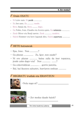 5. Zer moduz?


   Orain OSATU
- Ni Leire naiz. Ni pozik ..............
- Zu Jon zara. Zu ........... zaude.
- Bera Amaia da. Bera ......... dago.
- Gu Fabio, Ivan, Claudia eta Jessica gara. Gu nekatuta ..............
                                               nekatuta
- Zuek Oliver eta Benji zarete. Zuek ............ zaudete.
- Haiek Hommer eta bere lagunak dira. Haiek aspertuta .............



   BETE hutsuneak

- Epa, Jone. Non .............?
- Gu plazan ............... Zu, Igor, non zaude?
- Ni ere plazan ..........., baina zaila da inor topatzea,
  jende asko dago-eta! Non ............. .......?
- Gu ezkerraldean ............. , gorriz jantzita.
- Bai, bai ikusten zaituztet, iturriaren ondoan ............


   BEGIRATU irudiak eta ERANTZUN:

              -Nola nago ni? ____________________________




                      - Zer moduz daude haiek?
                       __________________________

                        Nire lehen koadernoa euskaraz                    49
 