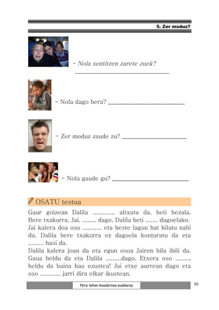 5. Zer moduz?




                 - Nola sentitzen zarete zuek?
                  ________________________________



          - Nola dago bera? __________________________




          - Zer moduz zaude zu? ______________________




             - Nola gaude gu? __________________________



  OSATU testua
Gaur goizean Dalila ............. altxatu da, beti bezala.
Bere txakurra, Jai, ........ dago, Dalila beti ....... dagoelako.
Jai kalera doa oso ........... eta beste lagun bat bilatu nahi
du. Dalila bere txakurra ez dagoela konturatu da eta
......... hasi da.
Dalila kalera joan da eta egun osoa Jairen bila ibili da.
Gaua heldu da eta Dalila .........dago. Etxera oso .........
heldu da baina hau ezustea! Jai etxe aurrean dago eta
oso ............ jarri dira elkar ikustean.
                    Nire lehen koadernoa euskaraz                   50
 