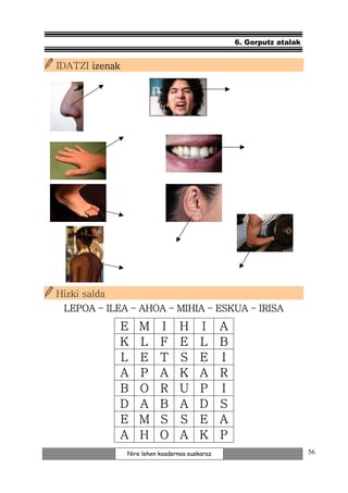 6. Gorputz atalak


IDATZI izenak




Hizki salda
 LEPOA – ILEA – AHOA – MIHIA – ESKUA – IRISA
              E     M      I      H     I       A
              K     L      F      E     L       B
              L     E      T      S     E       I
              A     P      A      K     A       R
              B     O      R      U     P       I
              D     A      B      A     D       S
              E     M      S      S     E       A
              A     H      O      A     K       P
                Nire lehen koadernoa euskaraz                           56
 