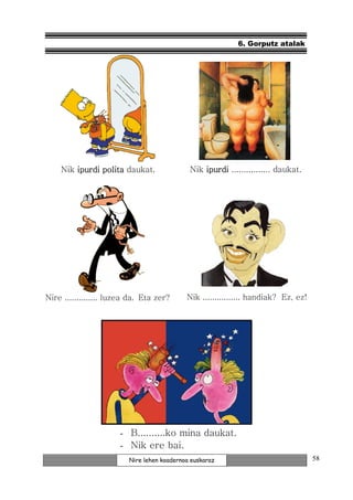 6. Gorputz atalak




    Nik ipurdi polita daukat.                Nik ipurdi ................ daukat.




Nire .............. luzea da. Eta zer?      Nik ................ handiak? Ez, ez!




                      - B..........ko mina daukat.
                      - Nik ere bai.
                         Nire lehen koadernoa euskaraz                              58
 