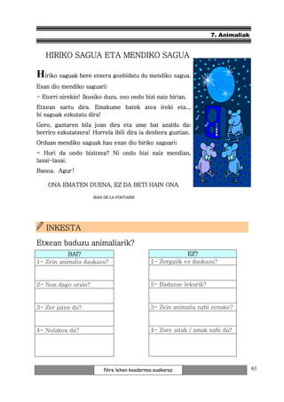 7. Animaliak


   HIRIKO SAGUA ETA MENDIKO SAGUA

Hiriko saguak bere etxera gonbidatu du mendiko sagua.
                   etxera
                 saguari:
Esan dio mendiko saguari
                          duzu,
- Etorri nirekin! Ikusiko duzu oso ondo bizi naiz hirian.
Etxean sartu dira. Emakume batek atea ireki eta...
bi saguak ezkutatu dira!
Gero, gaztaren bila joan dira eta ume bat azaldu da     da:
berriro ezkutatzera! Horrela ibili dira ia denbora guztian.
                                          saguari:
Orduan mendiko saguak hau esan dio hiriko saguari
- Hori da ondo bizitzea? Ni ondo bizi naiz mendian,
lasai-lasai.
lasai-
Banoa. Agur !

    ONA EMATEN DUENA, EZ DA BETI HAIN ONA.

                     JEAN DE LA FONTAINE




   INKESTA
Etxean baduzu animaliarik?
           BAI?                                           EZ?
1- Zein animalia daukazu?                    1- Zergatik ez daukazu?



2- Non dago orain?                           2- Baduzue lekurik?



3- Zer jaten du?                             3- Zein animalia nahi zenuke?



4- Nolakoa da?                               4- Zure aitak / amak nahi du?




                          Nire lehen koadernoa euskaraz                           61
 