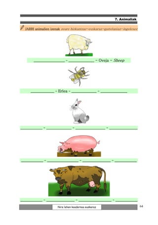 7. Animaliak


   JARRI animalien izenak zeure hizkuntzaz -euskaraz-gaztelaniaz-ingelesez




        _________________ - ______________ - Oveja - Sheep




      _______________ - Erlea - ________________ - _________________




______________ - ________________ - ___________________ - __________________




______________ - ____________________ - __________________ - ______________
                 ____________________




______________ - __________________ - _____________________ - ______________

                        Nire lehen koadernoa euskaraz                          64
 