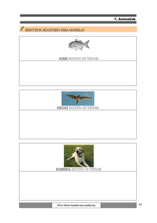 7. Animaliak


         MUGITZEN
ZEINTZUK MUGITZEN DIRA HONELA?




                 IGERI EGITEN DUTENAK




                HEGAZ EGITEN DUTENAK




               KORRIKA EGITEN DUTENAK




                Nire lehen koadernoa euskaraz                  65
 