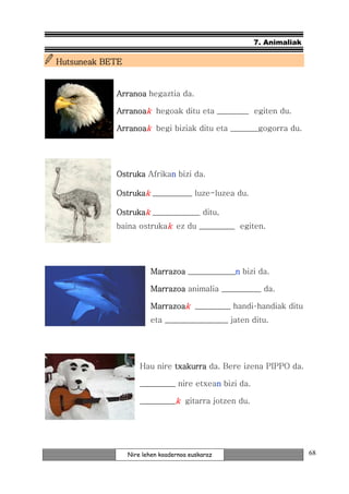 7. Animaliak

Hutsuneak BETE


            Arranoa hegaztia da.

            Arranoak hegoak ditu eta ________ egiten du.

            Arranoak begi biziak ditu eta _______gogorra du.




            Ostruka Afrikan bizi da.
                          n

            Ostrukak __________ luze-luzea du.

            Ostrukak ____________ ditu,
            baina ostrukak ez du _________ egiten.




                        Marrazoa ____________n bizi da.
                                             n

                        Marrazoa animalia __________ da.

                        Marrazoak _________ handi-handiak ditu
                        eta ________________ jaten ditu.




                     Hau nire txakurra da. Bere izena PIPPO da.

                     _________ nire etxean bizi da.
                                         n

                     _________k gitarra jotzen du.




                 Nire lehen koadernoa euskaraz                       68
 