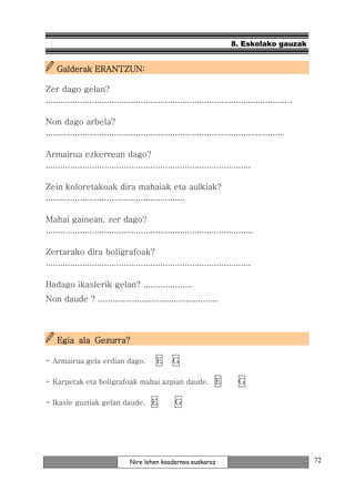 8. Eskolako gauzak


    Galderak ERANTZUN:

Zer dago gelan?
.....................................................................................................

Non dago arbela?
..................................................................................................

Armairua ezkerrean dago?
....................................................................................

Zein koloretakoak dira mahaiak eta aulkiak?
.........................................................

Mahai gainean, zer dago?
.....................................................................................

Zertarako dira boligrafoak?
....................................................................................

Badago ikaslerik gelan? ....................
Non daude ? .................................................



    Egia ala Gezurra?

- Armairua gela erdian dago.                 E      G

- Karpetak eta boligrafoak mahai azpian daude. E                               G

- Ikasle guztiak gelan daude. E                      G




                                  Nire lehen koadernoa euskaraz                                         72
 