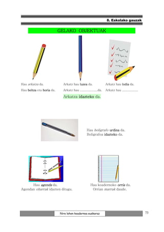 8. Eskolako gauzak


                                  OBJEKTUAK
                           GELAKO OBJEKTUAK




Hau arkatza da.              Arkatz hau luzea da.                 Arkatz hau lodia da.
Hau beltza eta horia da.     Arkatz hau ....................da.   Arkatz hau ..................

                             Arkatza idazteko da.




                                                 Hau boligrafo urdina da.
                                                 Boligrafoa idazteko da.




      Hau agenda da.                                Hau koadernoko orria da.
Agendan oharrak idazten ditugu.                      Orrian marrak daude.




                           Nire lehen koadernoa euskaraz                                          73
 