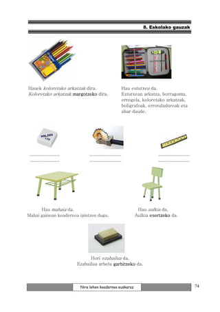 8. Eskolako gauzak




Hauek koloretako arkatzak dira.                         Hau estutxea da.
Koloretako arkatzak margotzeko dira.                    Estutxean arkatza, borragoma,
                                                        erregela, koloretako arkatzak,
                                                        boligrafoak, errotuladoreak eta
                                                        abar daude.




 .......................        .........................                ........................
 .......................        .........................                ........................




      Hau mahaia da.                                           Hau aulkia da.
Mahai gainean koadernoa ipintzen dugu.                        Aulkia esertzeko da.




                                 Hori ezabailua da.
                           Ezabailua arbela garbitzeko da.




                            Nire lehen koadernoa euskaraz                                           74
 