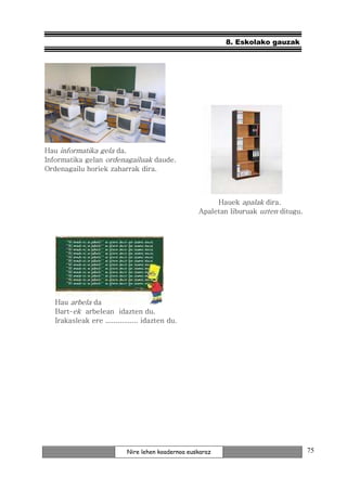 8. Eskolako gauzak




Hau informatika gela da.
Informatika gelan ordenagailuak daude.
Ordenagailu horiek zaharrak dira.



                                                         Hauek apalak dira.
                                                    Apaletan liburuak uzten ditugu.




   Hau arbela da
   Bart-ek arbelean idazten du.
   Irakasleak ere ................ idazten du.




                            Nire lehen koadernoa euskaraz                             75
 
