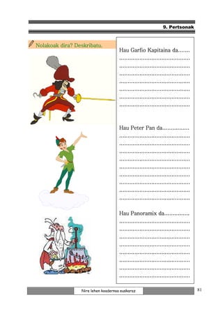 9. Pertsonak



Nolakoak dira? Deskribatu.
                                     Hau Garfio Kapitaina da.......
                                     ..........................................
                                     ..........................................
                                     ..........................................
                                     ..........................................
                                     ..........................................
                                     ..........................................
                                     ..........................................


                                     Hau Peter Pan da................
                                     ..........................................
                                     ..........................................
                                     ..........................................
                                     ..........................................
                                     ..........................................
                                     ..........................................
                                     ..........................................
                                     ..........................................
                                     ..........................................

                                     Hau Panoramix da...............
                                     ..........................................
                                     ..........................................
                                     ..........................................
                                     ..........................................
                                     ..........................................
                                     ..........................................
                                     ..........................................
                                     ..........................................

                 Nire lehen koadernoa euskaraz                                    81
 