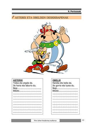 9. Pertsonak


  ASTERIX ETA OBELIXEN DESKRIBAPENAK




ASTERIX                                               OBELIX
Txikia eta argala da.                                 Handia eta lodia da.
Ile horia eta laburra du.                             Ile gorria eta luzea du.
Begi....................................              Begi................................
Bibote.................................               Bibote.............................
...........................................           ......................................
...........................................           ......................................
...........................................           ......................................
...........................................           ......................................
...........................................           ......................................
...........................................           ......................................
...........................................           ......................................
...........................................           ......................................
                                                      .

                               Nire lehen koadernoa euskaraz                                   82
 