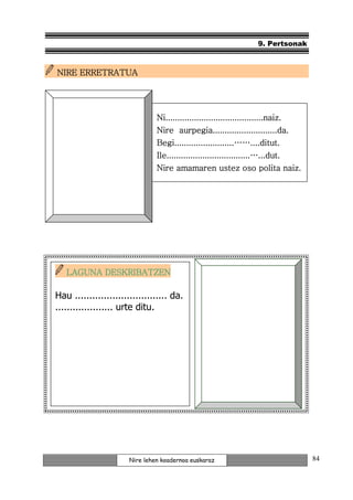 9. Pertsonak



  NIRE ERRETRATUA




                                 Ni.........................................naiz.
                                 Ni.........................................naiz.
                                 Nire aurpegia...........................da.
                                 Begi.........................……....ditut.
                                 Ile...................................…...dut.
                                 Nire amamaren ustez oso polita naiz.




    LAGUNA DESKRIBATZEN

 Hau ................................ da.
 .................... urte ditu.




NOR DA NOR?




                        Nire lehen koadernoa euskaraz                                  84
 