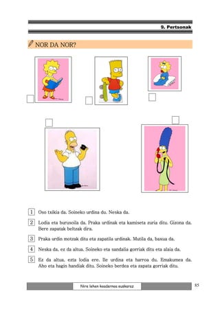 9. Pertsonak



    NOR DA NOR?




1   Oso txikia da. Soineko urdina du. Neska da.

2   Lodia eta burusoila da. Praka urdinak eta kamiseta zuria ditu. Gizona da.
    Bere zapatak beltzak dira.

3   Praka urdin motzak ditu eta zapatila urdinak. Mutila da, baxua da.

4   Neska da, ez da altua. Soineko eta sandalia gorriak ditu eta alaia da.

5   Ez da altua, ezta lodia ere. Ile urdina eta harroa du. Emakumea da.
    Aho eta hagin handiak ditu. Soineko berdea eta zapata gorriak ditu.



                        Nire lehen koadernoa euskaraz                           85
 