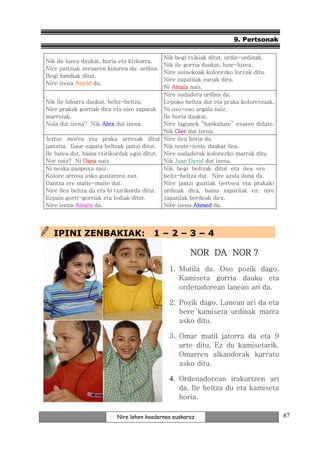9. Pertsonak

                                             Nik begi txikiak ditut, urdin-urdinak.
Nik ile luzea daukat, horia eta kizkurra.
                                             Nik ile gorria daukat, luze-luzea.
Nire jantziak zeruaren kolorea du: urdina.
                                             Nire soinekoak kolorezko loreak ditu.
Begi handiak ditut.
                                             Nire zapatilak zuriak dira.
Nire izena Astrid da.
                                             Ni Amaia naiz.
                                             Nire sudadera urdina da.
Nik ile laburra daukat, beltz-beltza.        Lepoko beltza dut eta praka koloretsuak.
Nire prakak gorriak dira eta nire zapatak Ni oso-oso argala naiz.
marroiak.                                    Ile horia daukat.
Nola dut izena? Nik Alex dut izena.          Nire lagunek “hankaluze” esaten didate.
                                             Nik Oier dut izena.
Jertse morea eta praka arrosak ditut Nire ilea horia da.
jantzita. Gaur zapata beltzak jantzi ditut. Nik tente-tente daukat ilea.
Ile luzea dut, baina txirikordak egin ditut. Nire sudaderak kolorezko marrak ditu.
Nor naiz? Ni Oana naiz.                      Nik Juan David dut izena.
Ni neska panpoxa naiz.                       Nik begi beltzak ditut eta ilea ere
Kolore arrosa asko gustatzen zait.           beltz-beltza dut. Nire azala iluna da.
Dantza ere maite-maite dut.                  Nire jantzi guztiak (jertsea eta prakak)
Nire ilea beltza da eta bi txirikorda ditut. urdinak dira, baina zapatilak ez, nire
Ezpain gorri-gorriak eta lodiak ditut.       zapatilak berdeak dira.
Nire izena Ainara da.                        Nire izena Ahmed da.




  IPINI ZENBAKIAK:                      1–2–3–4

                                                     NOR DA NOR ?
                                             1. Mutila da. Oso pozik dago.
                                                Kamiseta gorria dauka eta
                                                ordenadorean lanean ari da.

                                             2. Pozik dago. Lanean ari da eta
                                                bere kamiseta urdinak marra
                                                asko ditu.

                                             3. Omar mutil jatorra da eta 9
                                                urte ditu. Ez du kamisetarik.
                                                Omarren alkandorak karratu
                                                asko ditu.

                                             4. Ordenadorean irakurtzen ari
                                                 da. Ile beltza du eta kamiseta
                                                 horia.

                          Nire lehen koadernoa euskaraz                                 87
 