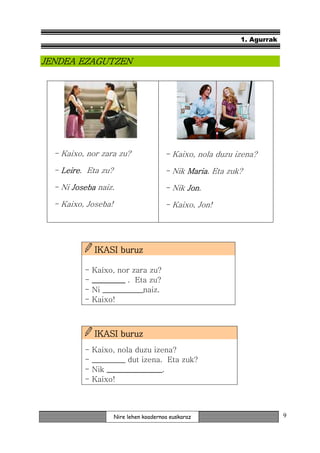1. Agurrak


JENDEA EZAGUTZEN




  - Kaixo, nor zara zu?                 - Kaixo, nola duzu izena?

  - Leire. Eta zu?
    Leire                               - Nik Maria. Eta zuk?
                                              Maria

  - Ni Joseba naiz.                     - Nik Jon.
                                              Jon

  - Kaixo, Joseba!                      - Kaixo, Jon!




              IKASI buruz

          -   Kaixo, nor zara zu?
          -   _________ . Eta zu?
          -   Ni ___________
                 ___________naiz.
          -   Kaixo!



              IKASI buruz
          -   Kaixo, nola duzu izena?
          -   _________
              _________ dut izena. Eta zuk?
          -   Nik _______________
                  _______________.
          -   Kaixo!



                     Nire lehen koadernoa euskaraz                       9
 