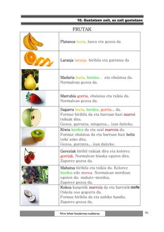 10. Gustatzen zait, ez zait gustatzen

         FRUTAK

Platanoa horiia, luzea eta gozoa da
         hor a



Laranja laranja biribila eta garratza da
        laranja,



Madaria horiia, berdea
        hor a berdea... eta obalatua da.
Normalean gozoa da.


Marrubia gorria obalatua eta txikia da.
         gorria,
Normalean gozoa da.

Sagarra horiia, berdea gorria da.
         hor a berdea, gorria...
Formaz biribila da eta barruan hazi marroi
txikiak ditu.
Gozoa, garratza, mingotsa... izan daiteke.
Kiwia berdea da eta azal marroia du.
Formaz obalatua da eta barruan hazi beltz
txiki asko ditu.
Gozoa, garratza... izan daiteke.
Gereziak biribil txikiak dira eta kolorez
gorriak.
gorriak Normalean binaka egoten dira.
Zaporez gozoa da.
Mahatsa biribila eta txikia da. Kolorez
berdea edo morea Normalean mordoan
           morea.
egoten da: mahats-mordoa.
Zaporez gozoa da.
Kokoa kanpotik marroia da eta barrutik
Oskola oso gogorra da.
Formaz biribila da eta nahiko handia.
Zaporez gozoa da.


Nire lehen koadernoa euskaraz                       91
 