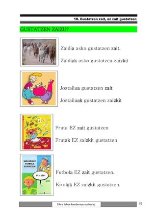 10. Gustatzen zait, ez zait gustatzen


GUSTATZEN ZAIZU?


              Zaldia asko gustatzen zait
                   a                zait.

              Zaldiak asko gustatzen zaizki
                   ak                   zkit
                                        zki




              Jostailua gustatzen zait
                      a

              Jostailuak gustatzen zaizki
                      ak              zkit
                                      zki




           Fruta EZ zait gustatzen

           Frutak EZ zaizki gustatzen
               ak       zkit
                        zki




           Futbola EZ zait gustatzen.
                 a

           Kirolak EZ zaizki gustatzen.
                ak       zkit
                         zki


            Nire lehen koadernoa euskaraz                       92
 