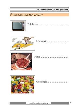 10. Gustatzen zait, ez zait gustatzen


ZER GUSTATZEN ZAIZU?


         Telebista .........................................




                      Liburuak ...............................
                            ak




                   Pizza .......................................




                      Gozokiak
                            ak...............................
                            ak




           Nire lehen koadernoa euskaraz                           93
 