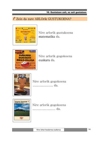 10. Gustatzen zait, ez zait gustatzen


Zein da zure ARLOrik GUSTUKOENA?



              Nire arlorik gustukoena
              matematika da.




              Nire arlorik gogokoena
              euskara da.




         Nire arlorik gogokoena
         ....................... da.




         Nire arlorik gogokoena
         .......................... da.




            Nire lehen koadernoa euskaraz                      94
 