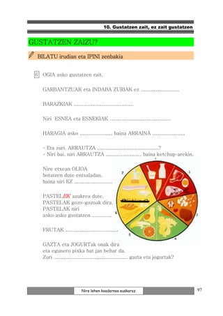 10. Gustatzen zait, ez zait gustatzen


GUSTATZEN ZAIZU?

  BILATU irudian eta IPINI zenbakia


 6. OGIA asko gustatzen zait.


    GARBANTZUAK eta INDABA ZURIAK ez ...........................

    BARAZKIAK ..........................................

    Niri ESNEA eta ESNEKIAK ...........................................

    HARAGIA asko ......................, baina ARRAINA .......................

    - Eta zuri, ARRAUTZA ...........................................?
    - Niri bai, niri ARRAUTZA ........................, baina ketchup-arekin.


    Nire etxean OLIOA
    botatzen dute entsaladan,
    baina niri EZ ...........................

    PASTELEK azukrea dute.
    PASTELAK gozo-gozoak dira.
    PASTELAK niri
    asko-asko gustatzen ..............

    FRUTAK .....................................

    GAZTA eta JOGURTak onak dira
    eta egunero pixka bat jan behar da.
    Zuri .................................................... gazta eta jogurtak?




                          Nire lehen koadernoa euskaraz                             97
 