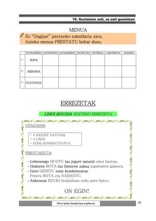10. Gustatzen zait, ez zait gustatzen


                                 MENUA
     Zu “Ongijan” jatetxeko sukaldaria zara.
     Asteko menua PRESTATU behar duzu.

     ASTELEHENA ASTEARTEA ASTEAZKENA OSTEGUNA OSTIRALA   LARUNBATA   IGANDEA


1-        ZOPA


2-    ARRAINA


3- PLATANOA




                          ERREZETAK
                 LIMOI MOUSSA EGITEKO ERREZETA

     OSAGAIAK:

          - 4 JOGURT NATURAL
          - 4 LIMOI
          - ESNE KONDENTSATUA


     PRESTAKETA:

      - Lehenengo HUSTU lau jogurt natural ontzi batean.
      - Ondoren BOTA lau limoiren zukua jogurtaren gainera.
      - Gero GEHITU esne kondentsatua
                          kondentsatua.
        Potera BOTA eta NAHASTU.
      - Azkenean EDUKI hozkailuan ordu pare batez.


                             ON EGIN!

                        Nire lehen koadernoa euskaraz                          98
 