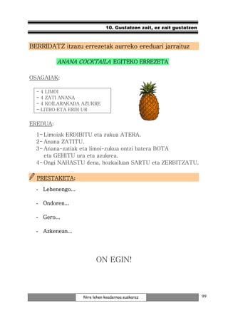 10. Gustatzen zait, ez zait gustatzen



BERRIDATZ itzazu errezetak aurreko ereduari jarraituz

           ANANA COCKTAILA EGITEKO ERREZETA

OSAGAIAK:

  -   4 LIMOI
  -   4 ZATI ANANA
  -   4 KOILARAKADA AZUKRE
  -   LITRO ETA ERDI UR


EREDUA:

  1- Limoiak ERDIBITU eta zukua ATERA.
  2- Anana ZATITU.
  3- Anana-zatiak eta limoi-zukua ontzi batera BOTA
     eta GEHITU ura eta azukrea.
  4- Ongi NAHASTU dena, hozkailuan SARTU eta ZERBITZATU.

  PRESTAKETA:
  PRESTAKETA

  - Lehenengo...

  - Ondoren...

  - Gero...

  - Azkenean...




                          ON EGIN!



                    Nire lehen koadernoa euskaraz                      99
 