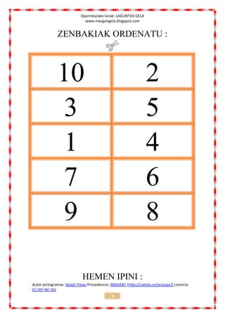 Oporretarako lanak: LAGUNTZA GELA
                             www.margarigela.blogspot.com


              ZENBAKIAK ORDENATU :



              10                                                 2
               3                                                 5
               1                                                 4
               7                                                 6
               9                                                 8

                            HEMEN IPINI :
Autor pictogramas: Sergio Palao Procedencia: ARASAAC (http://catedu.es/arasaac/) Licencia:
CC (BY-NC-SA)
                                             9
 