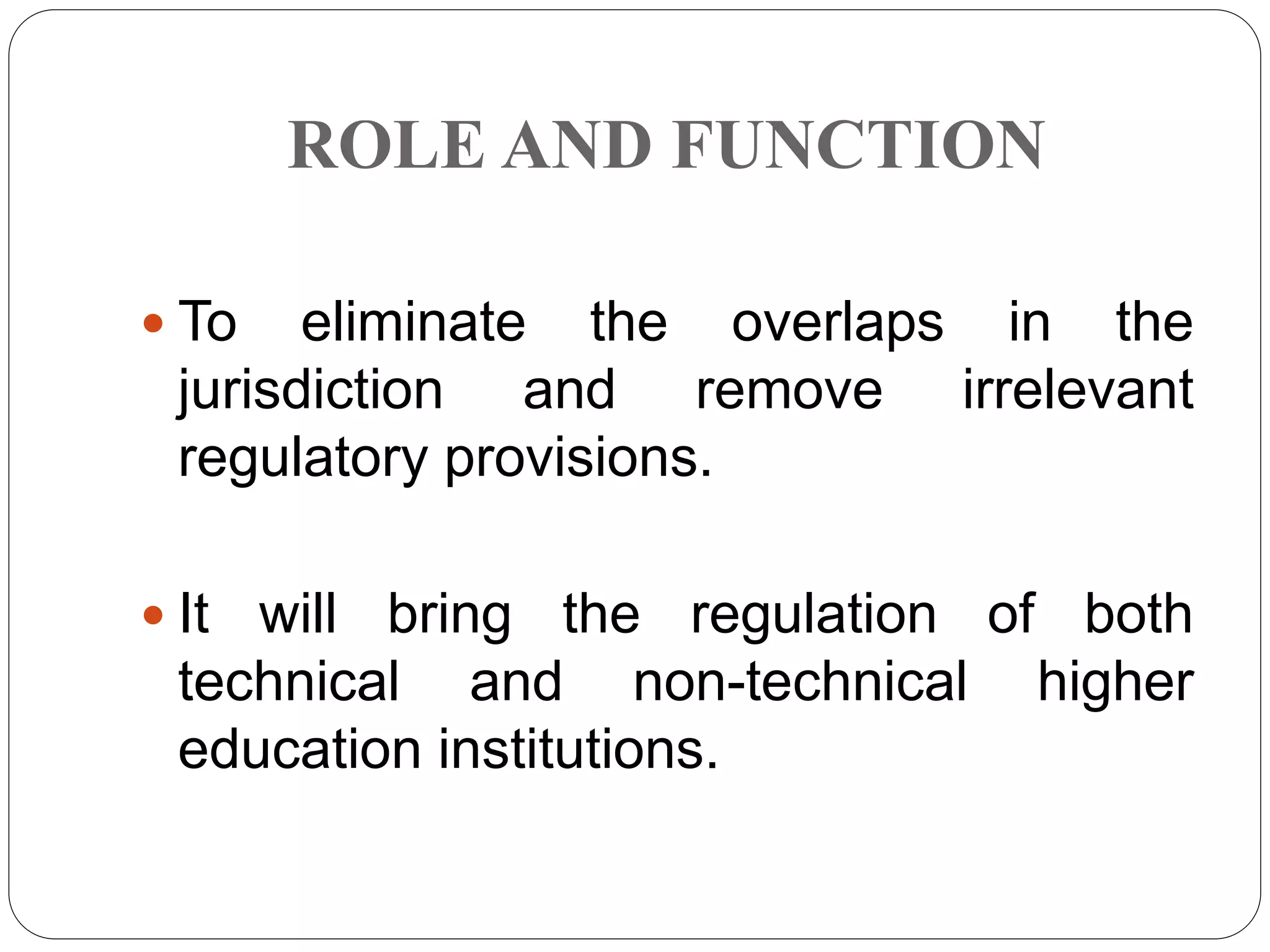 ROLE AND FUNCTION
 To eliminate the overlaps in the
jurisdiction and remove irrelevant
regulatory provisions.
 It will bring the regulation of both
technical and non-technical higher
education institutions.
 