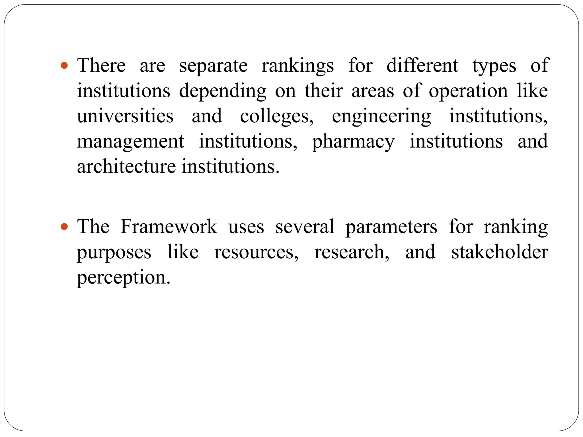  There are separate rankings for different types of
institutions depending on their areas of operation like
universities and colleges, engineering institutions,
management institutions, pharmacy institutions and
architecture institutions.
 The Framework uses several parameters for ranking
purposes like resources, research, and stakeholder
perception.
 