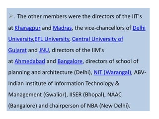 . The other members were the directors of the IIT's
at Kharagpur and Madras, the vice-chancellors of Delhi
University,EFL University, Central University of
Gujarat and JNU, directors of the IIM's
at Ahmedabad and Bangalore, directors of school of
planning and architecture (Delhi), NIT (Warangal), ABV-
Indian Institute of Information Technology &
Management (Gwalior), IISER (Bhopal), NAAC
(Bangalore) and chairperson of NBA (New Delhi).
 