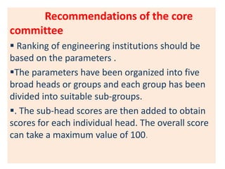 Recommendations of the core
committee
 Ranking of engineering institutions should be
based on the parameters .
The parameters have been organized into five
broad heads or groups and each group has been
divided into suitable sub-groups.
. The sub-head scores are then added to obtain
scores for each individual head. The overall score
can take a maximum value of 100.
 