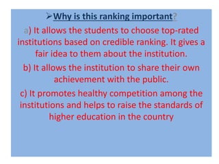 Why is this ranking important?
a) It allows the students to choose top-rated
institutions based on credible ranking. It gives a
fair idea to them about the institution.
b) It allows the institution to share their own
achievement with the public.
c) It promotes healthy competition among the
institutions and helps to raise the standards of
higher education in the country
 