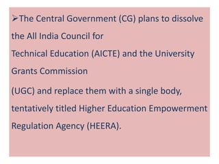 The Central Government (CG) plans to dissolve
the All India Council for
Technical Education (AICTE) and the University
Grants Commission
(UGC) and replace them with a single body,
tentatively titled Higher Education Empowerment
Regulation Agency (HEERA).
 